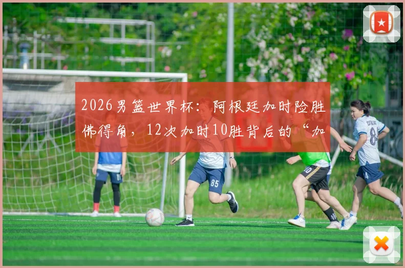 2026男篮世界杯：阿根廷加时险胜佛得角，12次加时10胜背后的“加时赛之王”秘诀解析