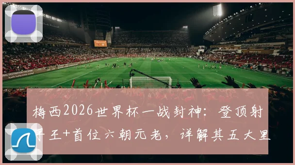 梅西2026世界杯一战封神:登顶射手王+首位六朝元老,详解其五大里程碑与历史地位