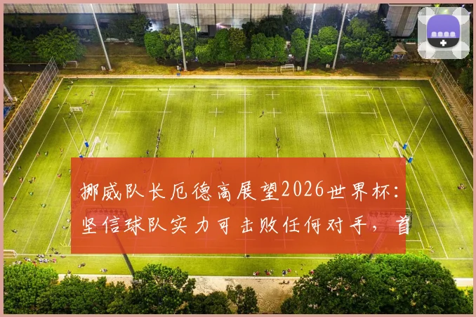 挪威队长厄德高展望2026世界杯：坚信球队实力可击败任何对手，首要目标瞄准小组成功出线