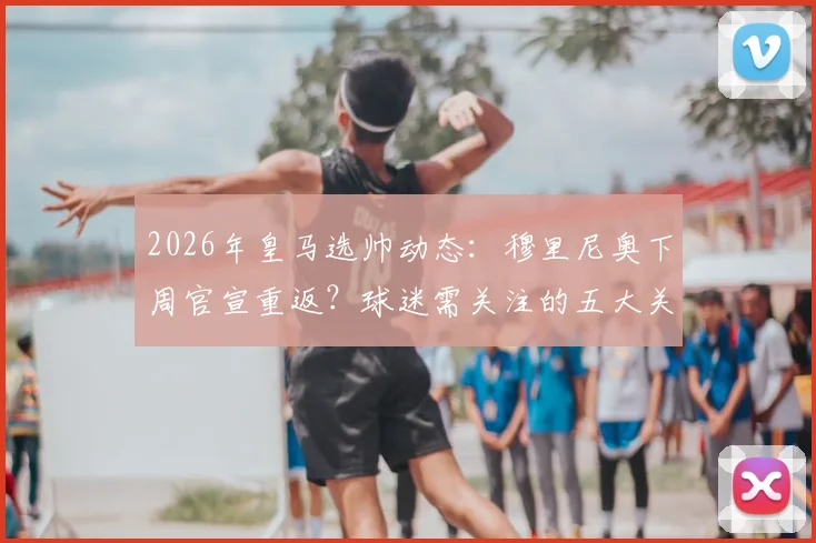 2026年皇马选帅动态：穆里尼奥下周官宣重返？球迷需关注的五大关键悬念