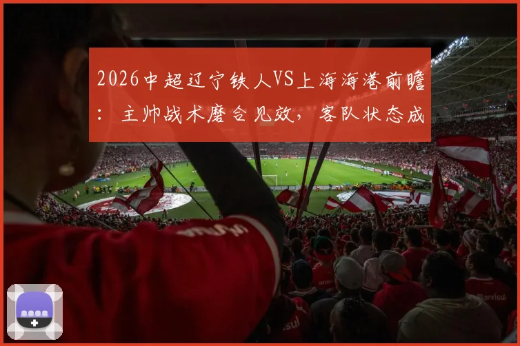 2026中超辽宁铁人VS上海海港前瞻：主帅战术磨合见效，客队状态成疑，历史交锋揭秘胜负关键