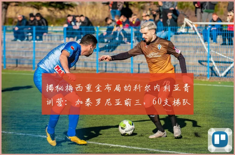 揭秘梅西重金布局的科尔内利亚青训营：加泰罗尼亚前三，60支梯队打造顶级人才工厂