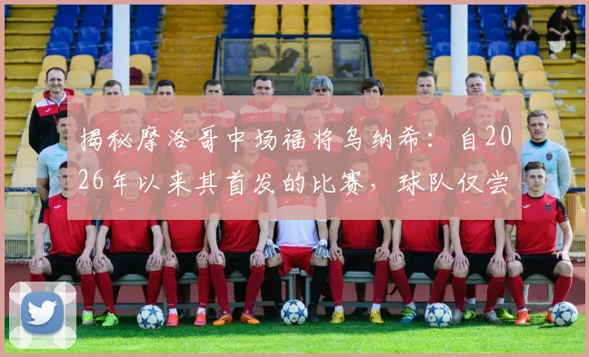 揭秘摩洛哥中场福将乌纳希:自2026年以来其首发的比赛,球队仅尝一败,他凭何成为关键先生?