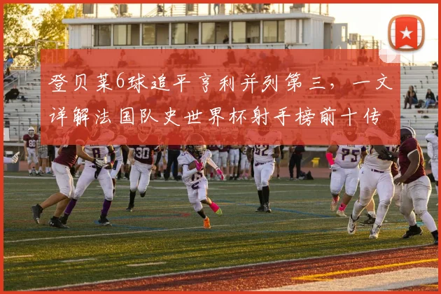 登贝莱6球追平亨利并列第三,一文详解法国队史世界杯射手榜前十传奇