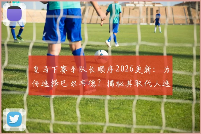 皇马下赛季队长顺序2026更新：为何选择巴尔韦德？揭秘其取代人选与伯纳乌队长任命传统