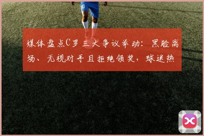 媒体盘点C罗三大争议举动：黑脸离场、无视对手且拒绝领奖，球迷热议不断，最新事件全解析