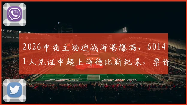 2026申花主场迎战海港爆满，60141人见证中超上海德比新纪录，票价与场馆信息一览