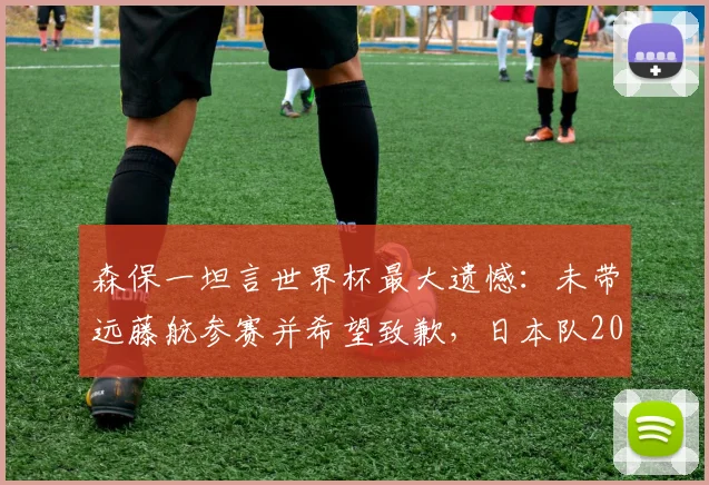 森保一坦言世界杯最大遗憾：未带远藤航参赛并希望致歉，日本队2026名单引热议
