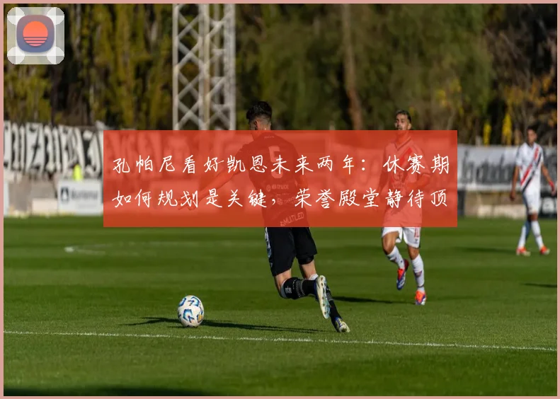 孔帕尼看好凯恩未来两年：休赛期如何规划是关键，荣誉殿堂静待顶级前锋