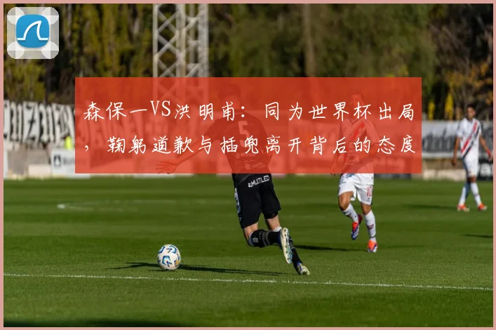 森保一VS洪明甫:同为世界杯出局,鞠躬道歉与插兜离开背后的态度对决,韩媒犀利点评引热议