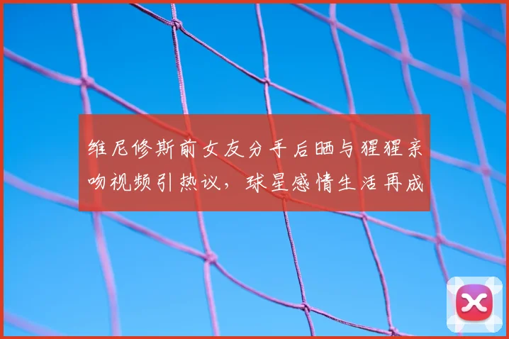 维尼修斯前女友分手后晒与猩猩亲吻视频引热议,球星感情生活再成焦点