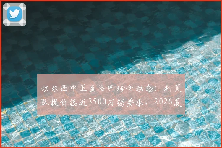 切尔西中卫查洛巴转会动态：科莫队提价接近3500万镑要求，2026夏窗交易能否达成？
