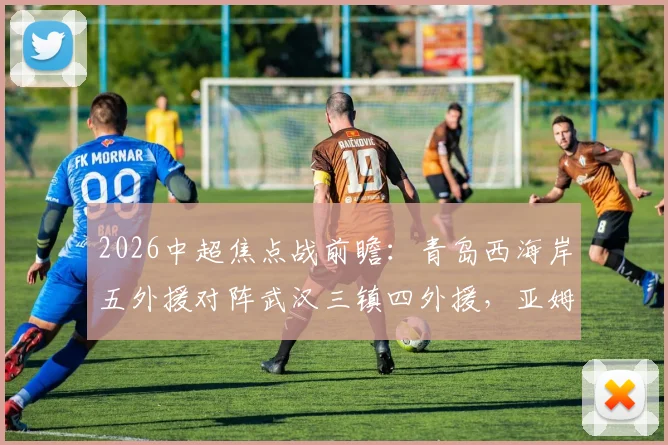 2026中超焦点战前瞻:青岛西海岸五外援对阵武汉三镇四外援,亚姆卡姆与方镜淇首发阵容深度解析