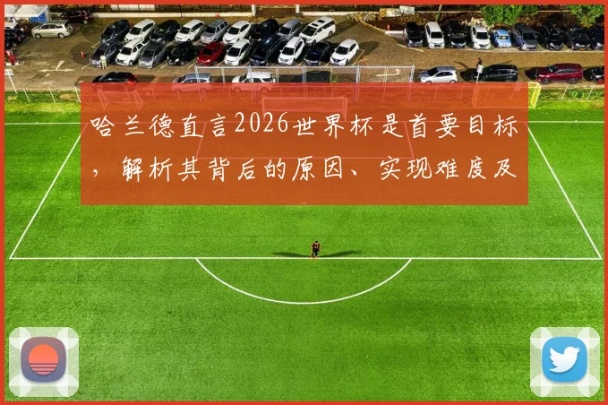 哈兰德直言2026世界杯是首要目标,解析其背后的原因、实现难度及对未来的影响