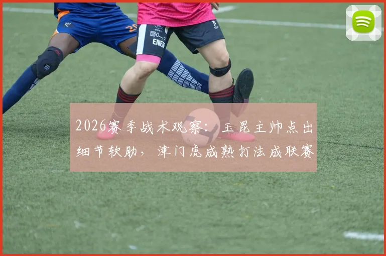 2026赛季战术观察：玉昆主帅点出细节软肋，津门虎成熟打法成联赛标杆
