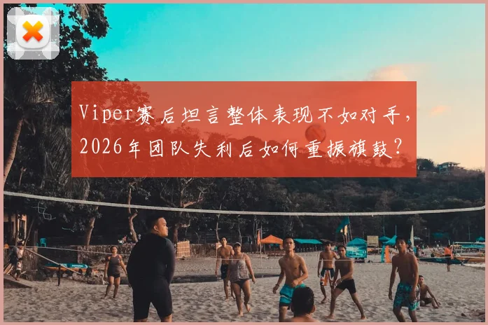 Viper赛后坦言整体表现不如对手，2026年团队失利后如何重振旗鼓？这三点是关键