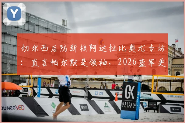 切尔西后防新核阿达拉比奥尤专访:直言帕尔默是领袖,2026蓝军更衣室如何凝聚人心?