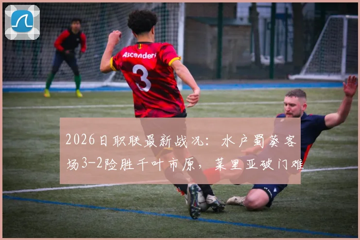 2026日职联最新战况：水户蜀葵客场3-2险胜千叶市原，莱里亚破门难救主，点球成胜负手