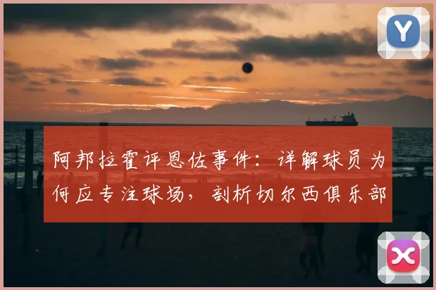 阿邦拉霍评恩佐事件:详解球员为何应专注球场,剖析切尔西俱乐部至上的管理哲学