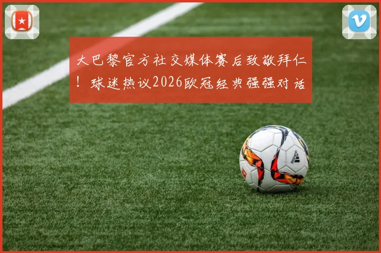 大巴黎官方社交媒体赛后致敬拜仁!球迷热议2026欧冠经典强强对话,看豪门间的赛场较量与赛外风度