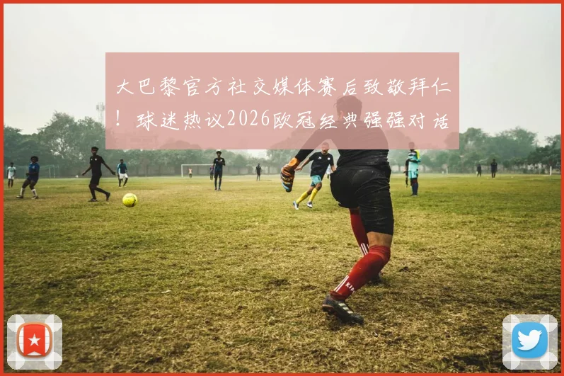 大巴黎官方社交媒体赛后致敬拜仁！球迷热议2026欧冠经典强强对话，看豪门间的赛场较量与赛外风度