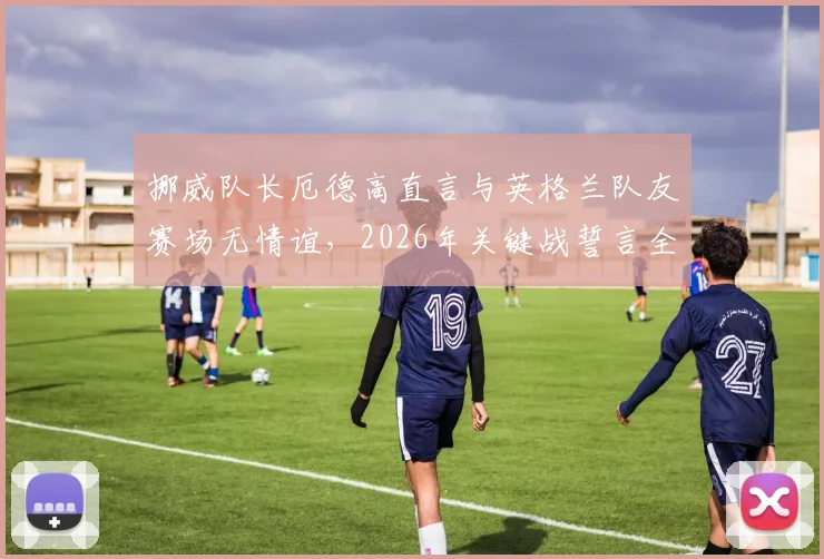 挪威队长厄德高直言与英格兰队友赛场无情谊，2026年关键战誓言全力以赴背水一战