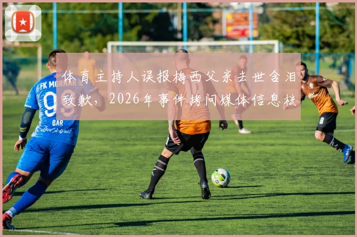 体育主持人误报梅西父亲去世含泪致歉,2026年事件拷问媒体信息核实流程