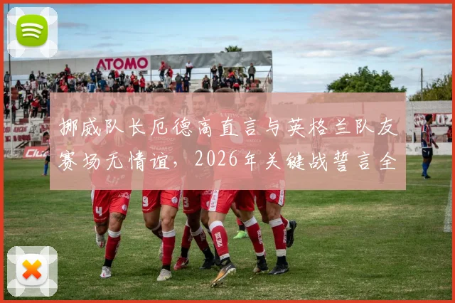 挪威队长厄德高直言与英格兰队友赛场无情谊,2026年关键战誓言全力以赴背水一战