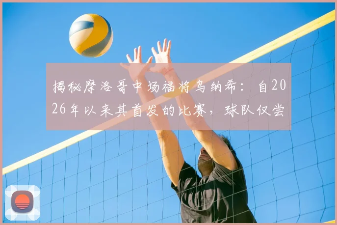 揭秘摩洛哥中场福将乌纳希：自2026年以来其首发的比赛，球队仅尝一败，他凭何成为关键先生？