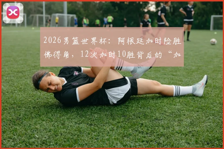 2026男篮世界杯:阿根廷加时险胜佛得角,12次加时10胜背后的“加时赛之王”秘诀解析