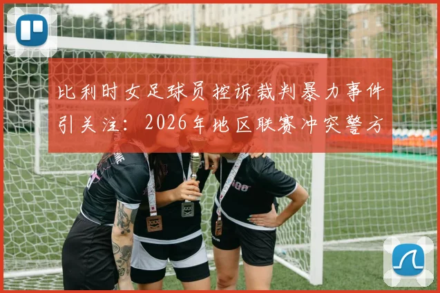 比利时女足球员控诉裁判暴力事件引关注：2026年地区联赛冲突警方已介入调查，球员伤势及后续处理进展详解