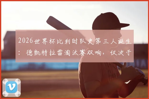 2026世界杯比利时队史第三人诞生：德凯特拉雷淘汰赛双响，仅次于两位传奇，附比利时队世界杯淘汰赛进球球员排名解析
