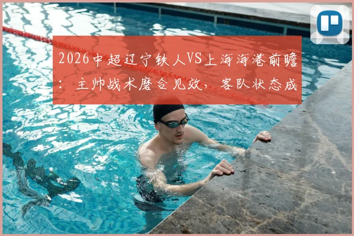 2026中超辽宁铁人VS上海海港前瞻：主帅战术磨合见效，客队状态成疑，历史交锋揭秘胜负关键