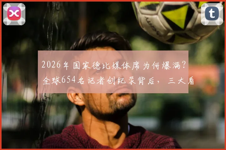 2026年国家德比媒体席为何爆满?全球654名记者创纪录背后,三大看点直击现场