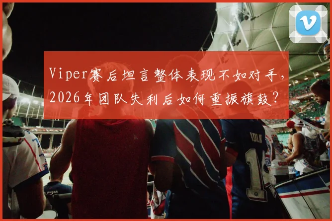 Viper赛后坦言整体表现不如对手，2026年团队失利后如何重振旗鼓？这三点是关键