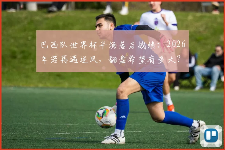 巴西队世界杯半场落后战绩：2026年若再遇逆风，翻盘希望有多大？