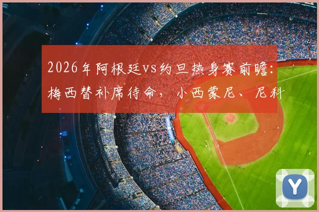 2026年阿根廷vs约旦热身赛前瞻:梅西替补席待命,小西蒙尼、尼科·帕斯首发引关注,解析斯卡洛尼阵容意图