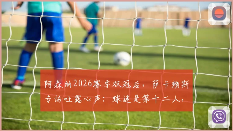 阿森纳2026赛季双冠后,萨卡赖斯专访吐露心声:球迷是第十二人,社区盾杯庆祝后即刻投入欧冠决赛备战