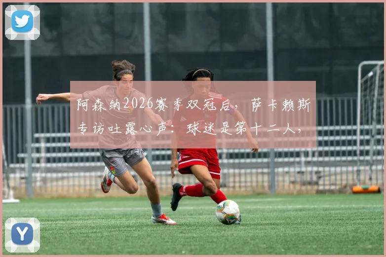 阿森纳2026赛季双冠后，萨卡赖斯专访吐露心声：球迷是第十二人，社区盾杯庆祝后即刻投入欧冠决赛备战