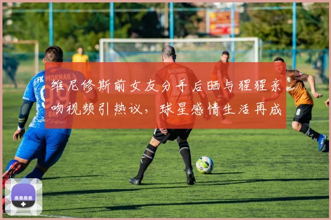 维尼修斯前女友分手后晒与猩猩亲吻视频引热议，球星感情生活再成焦点