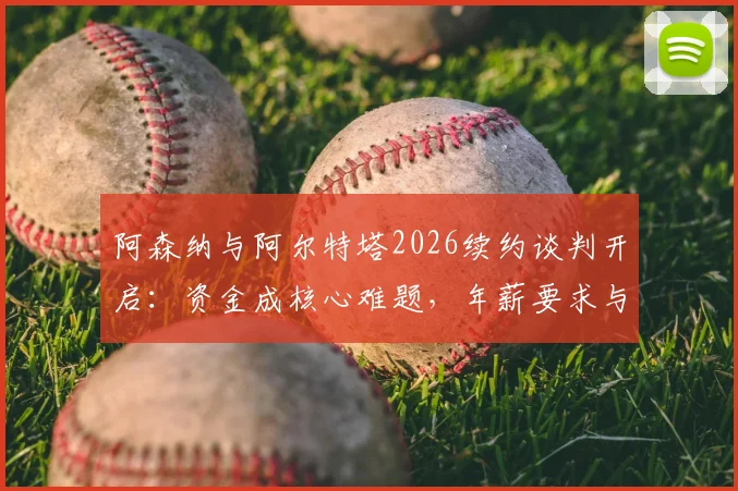 阿森纳与阿尔特塔2026续约谈判开启:资金成核心难题,年薪要求与俱乐部财政深度解析