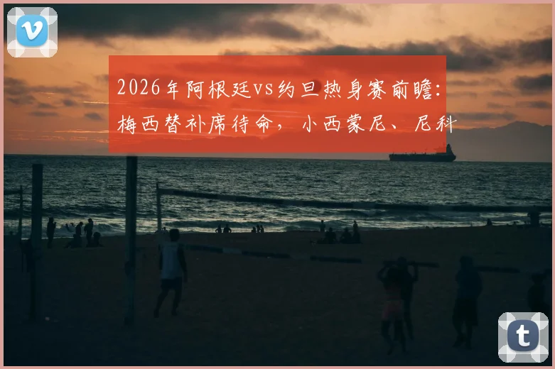 2026年阿根廷vs约旦热身赛前瞻：梅西替补席待命，小西蒙尼、尼科·帕斯首发引关注，解析斯卡洛尼阵容意图