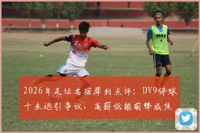 2026年足坛名宿犀利点评:DV9停球十米远引争议,高薪低能前锋成焦点话题