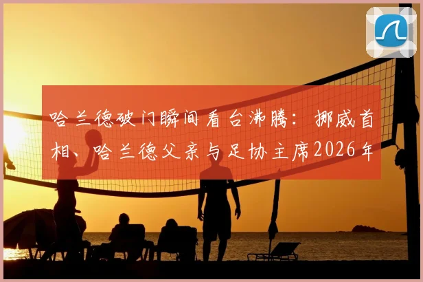 哈兰德破门瞬间看台沸腾:挪威首相、哈兰德父亲与足协主席2026年同框欢呼珍贵画面解读