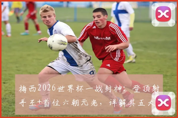 梅西2026世界杯一战封神：登顶射手王+首位六朝元老，详解其五大里程碑与历史地位