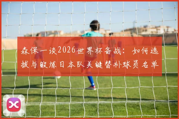 森保一谈2026世界杯备战:如何选拔与锻炼日本队关键替补球员名单,最新动态解析
