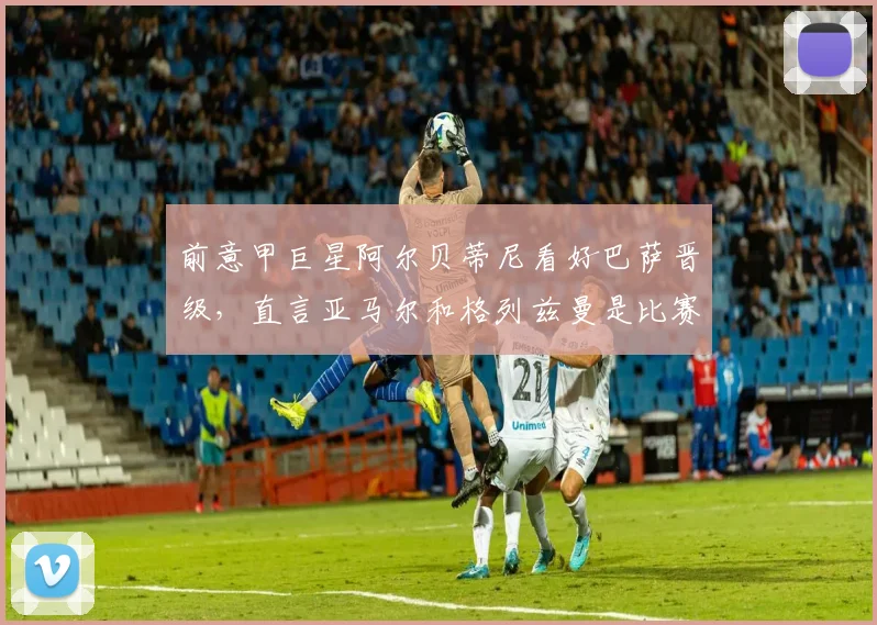 前意甲巨星阿尔贝蒂尼看好巴萨晋级，直言亚马尔和格列兹曼是比赛关键先生