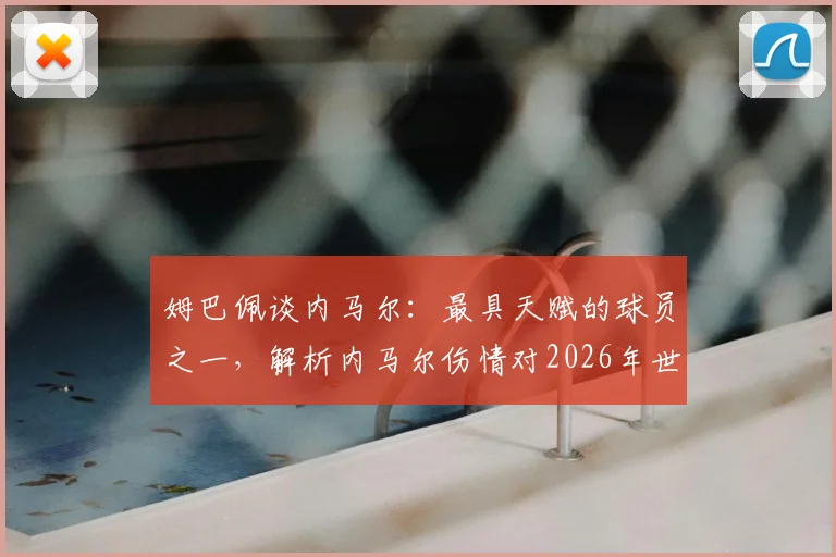 姆巴佩谈内马尔:最具天赋的球员之一,解析内马尔伤情对2026年世界杯的影响及两人真实关系