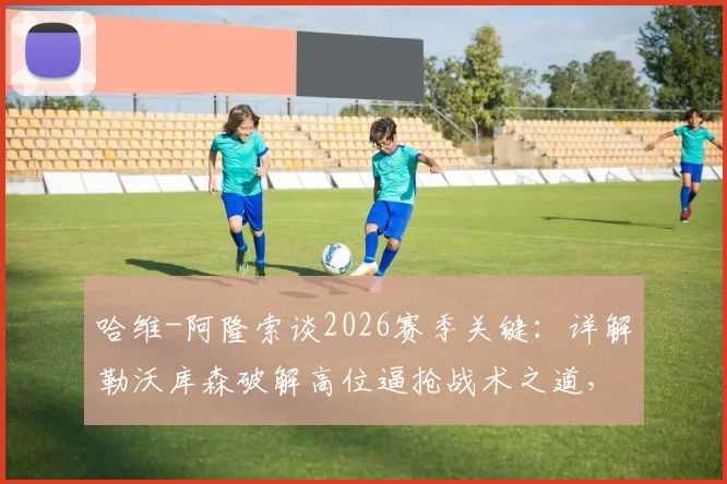 哈维-阿隆索谈2026赛季关键：详解勒沃库森破解高位逼抢战术之道，并盛赞佩德罗的球场饥饿感