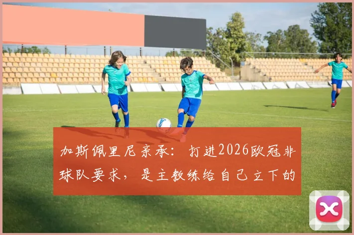 加斯佩里尼亲承:打进2026欧冠非球队要求,是主教练给自己立下的军令状
